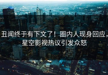 丑闻终于有下文了！圈内人现身回应，星空影视热议引发众怒