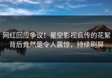 网红回应争议！星空影视疯传的花絮背后竟然是令人震惊，持续刷屏