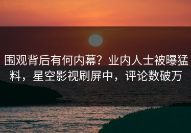 围观背后有何内幕？业内人士被曝猛料，星空影视刷屏中，评论数破万