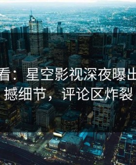 限时查看：星空影视深夜曝出丑闻震撼细节，评论区炸裂