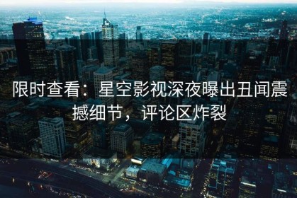 限时查看：星空影视深夜曝出丑闻震撼细节，评论区炸裂