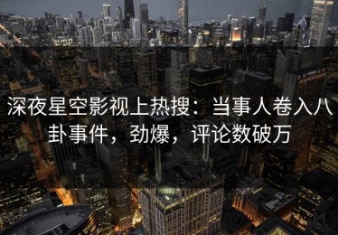 深夜星空影视上热搜：当事人卷入八卦事件，劲爆，评论数破万
