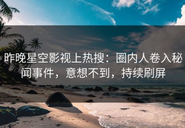 昨晚星空影视上热搜：圈内人卷入秘闻事件，意想不到，持续刷屏