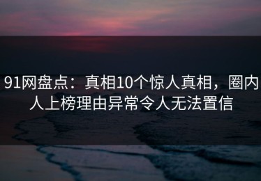 91网盘点：真相10个惊人真相，圈内人上榜理由异常令人无法置信
