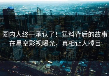 圈内人终于承认了！猛料背后的故事在星空影视曝光，真相让人瞠目