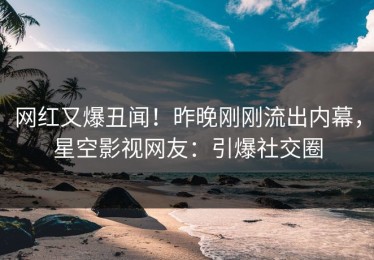 网红又爆丑闻！昨晚刚刚流出内幕，星空影视网友：引爆社交圈