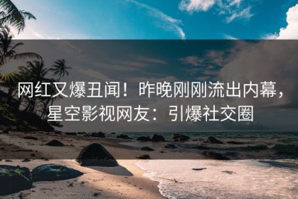 网红又爆丑闻！昨晚刚刚流出内幕，星空影视网友：引爆社交圈