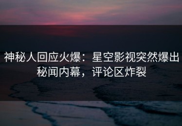 神秘人回应火爆：星空影视突然爆出秘闻内幕，评论区炸裂