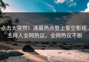 点击太突然！清晨热点登上星空影视，主持人全网热议，全网热议不断