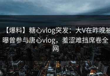 【爆料】糖心vlog突发：大V在昨晚被曝曾参与唐心vlog，羞涩难挡席卷全网