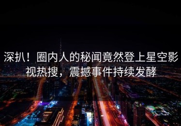 深扒！圈内人的秘闻竟然登上星空影视热搜，震撼事件持续发酵