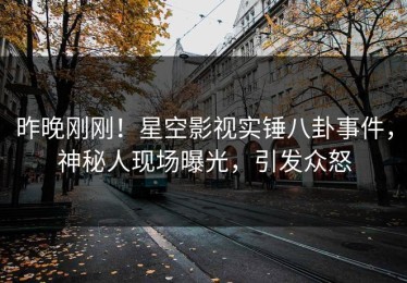 昨晚刚刚！星空影视实锤八卦事件，神秘人现场曝光，引发众怒