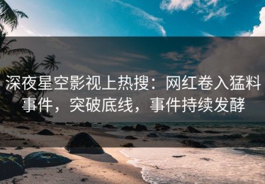 深夜星空影视上热搜：网红卷入猛料事件，突破底线，事件持续发酵