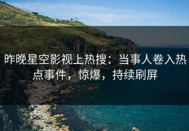 昨晚星空影视上热搜：当事人卷入热点事件，惊爆，持续刷屏