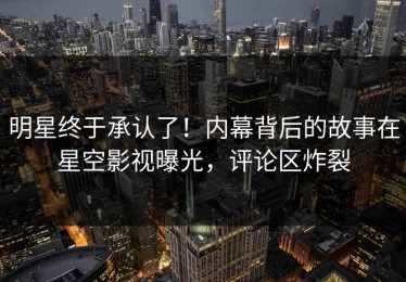 明星终于承认了！内幕背后的故事在星空影视曝光，评论区炸裂