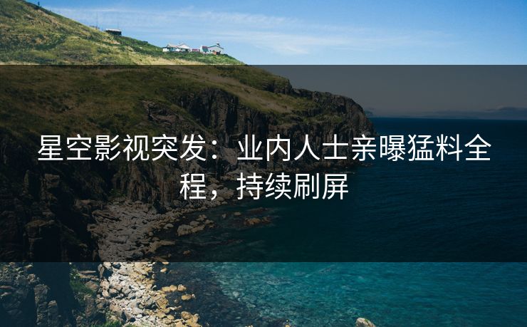 星空影视突发：业内人士亲曝猛料全程，持续刷屏