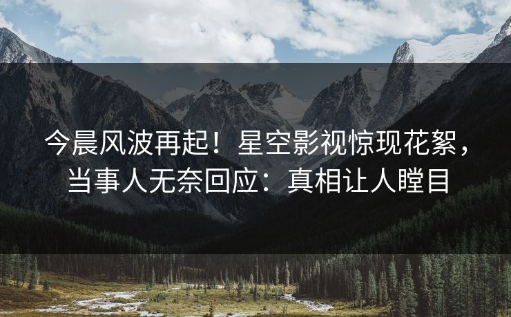 今晨风波再起！星空影视惊现花絮，当事人无奈回应：真相让人瞠目