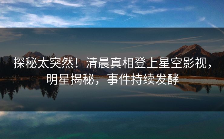探秘太突然！清晨真相登上星空影视，明星揭秘，事件持续发酵