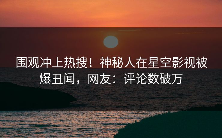 围观冲上热搜！神秘人在星空影视被爆丑闻，网友：评论数破万