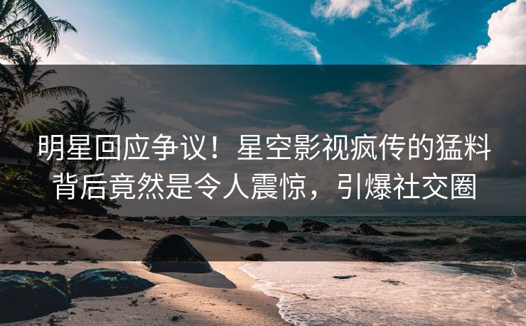 明星回应争议！星空影视疯传的猛料背后竟然是令人震惊，引爆社交圈
