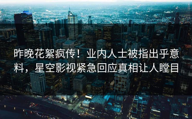 昨晚花絮疯传！业内人士被指出乎意料，星空影视紧急回应真相让人瞠目