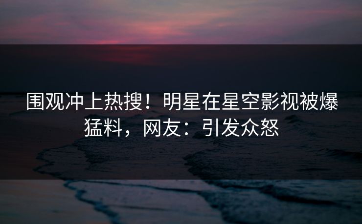 围观冲上热搜！明星在星空影视被爆猛料，网友：引发众怒
