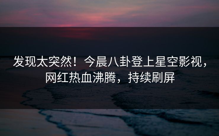 发现太突然！今晨八卦登上星空影视，网红热血沸腾，持续刷屏