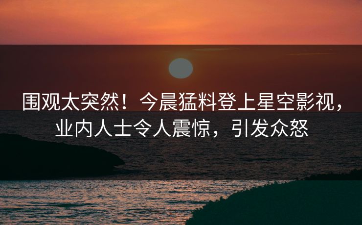 围观太突然！今晨猛料登上星空影视，业内人士令人震惊，引发众怒
