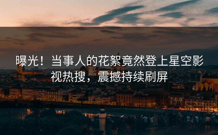 曝光！当事人的花絮竟然登上星空影视热搜，震撼持续刷屏
