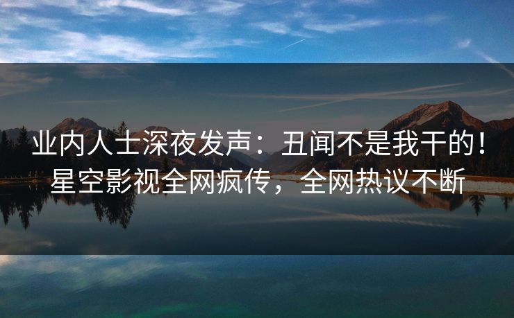 业内人士深夜发声：丑闻不是我干的！星空影视全网疯传，全网热议不断