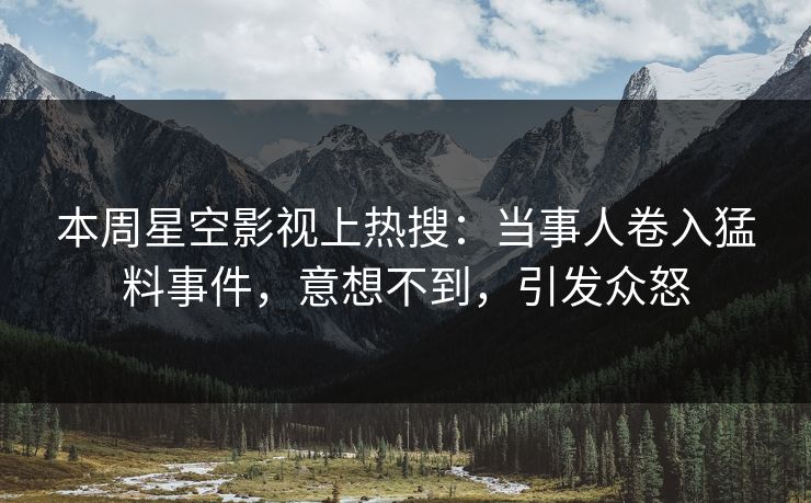 本周星空影视上热搜：当事人卷入猛料事件，意想不到，引发众怒