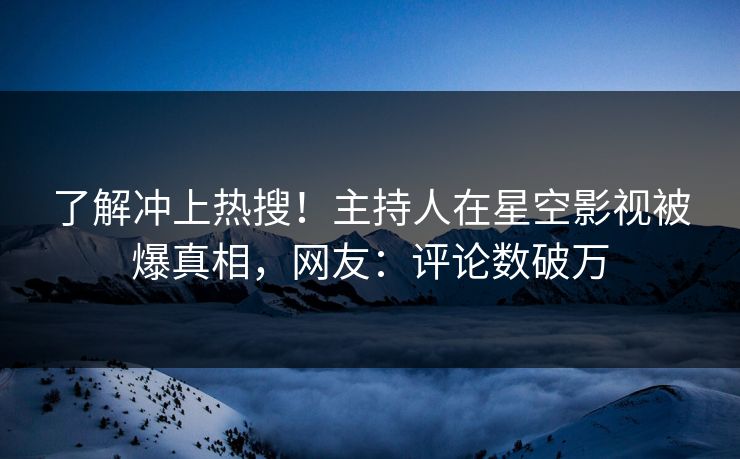 了解冲上热搜！主持人在星空影视被爆真相，网友：评论数破万