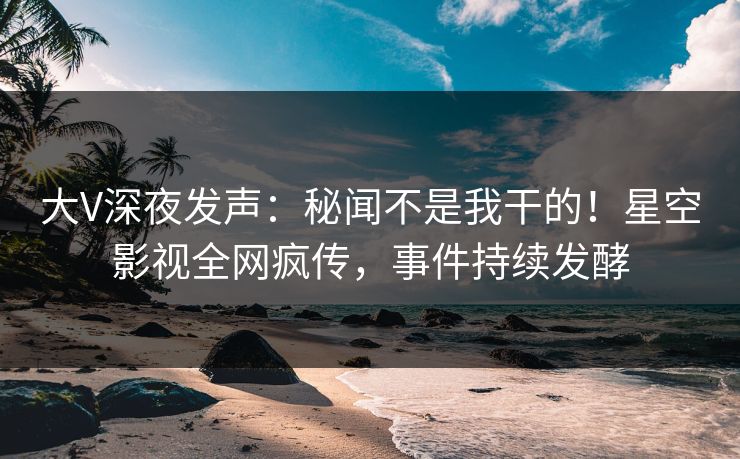 大V深夜发声：秘闻不是我干的！星空影视全网疯传，事件持续发酵