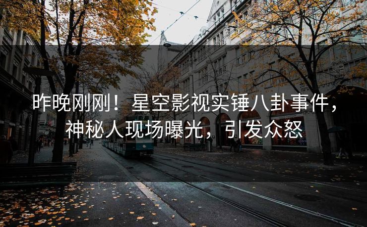 昨晚刚刚！星空影视实锤八卦事件，神秘人现场曝光，引发众怒