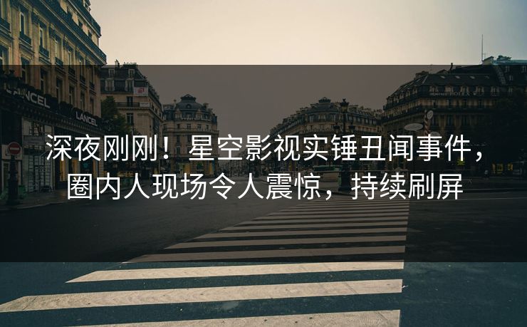 深夜刚刚！星空影视实锤丑闻事件，圈内人现场令人震惊，持续刷屏