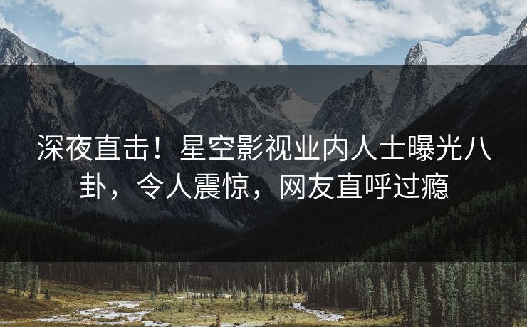 深夜直击！星空影视业内人士曝光八卦，令人震惊，网友直呼过瘾