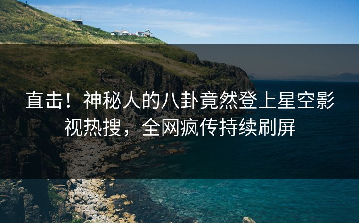 直击！神秘人的八卦竟然登上星空影视热搜，全网疯传持续刷屏