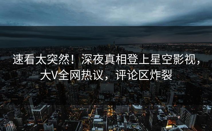 速看太突然！深夜真相登上星空影视，大V全网热议，评论区炸裂