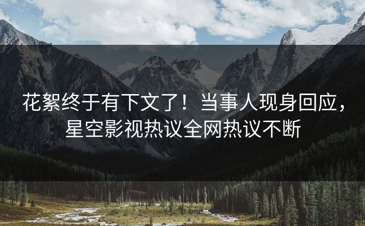 花絮终于有下文了！当事人现身回应，星空影视热议全网热议不断
