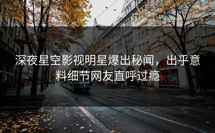 深夜星空影视明星爆出秘闻，出乎意料细节网友直呼过瘾