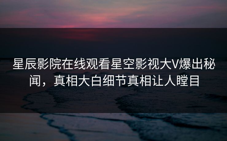 星辰影院在线观看星空影视大V爆出秘闻，真相大白细节真相让人瞠目