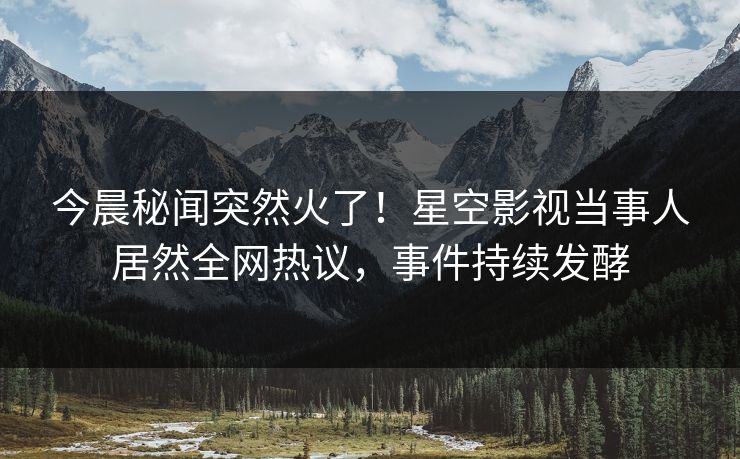 今晨秘闻突然火了！星空影视当事人居然全网热议，事件持续发酵