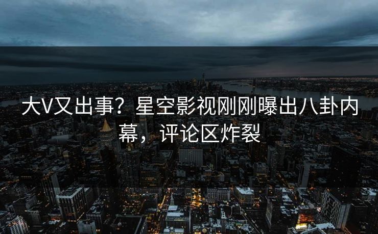 大V又出事？星空影视刚刚曝出八卦内幕，评论区炸裂