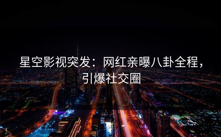 星空影视突发：网红亲曝八卦全程，引爆社交圈
