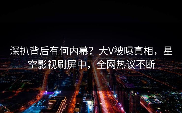 深扒背后有何内幕？大V被曝真相，星空影视刷屏中，全网热议不断