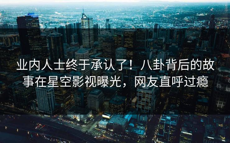 业内人士终于承认了！八卦背后的故事在星空影视曝光，网友直呼过瘾