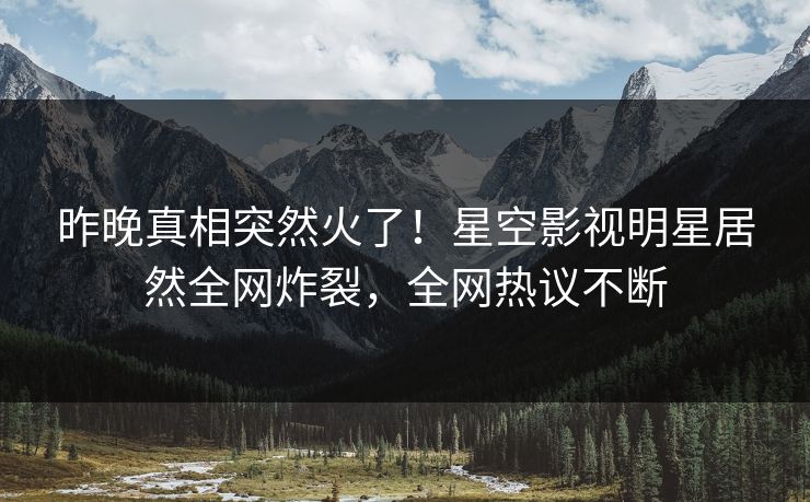 昨晚真相突然火了！星空影视明星居然全网炸裂，全网热议不断