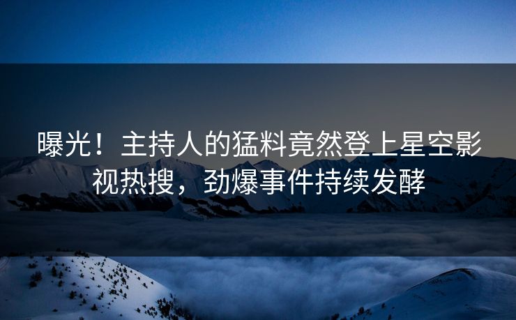 曝光！主持人的猛料竟然登上星空影视热搜，劲爆事件持续发酵