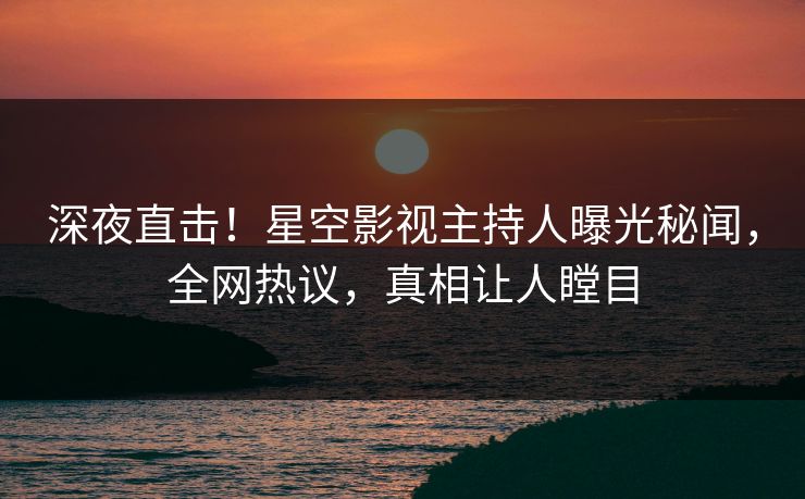 深夜直击！星空影视主持人曝光秘闻，全网热议，真相让人瞠目