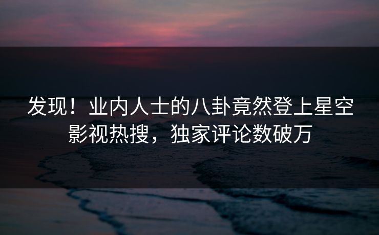 发现！业内人士的八卦竟然登上星空影视热搜，独家评论数破万